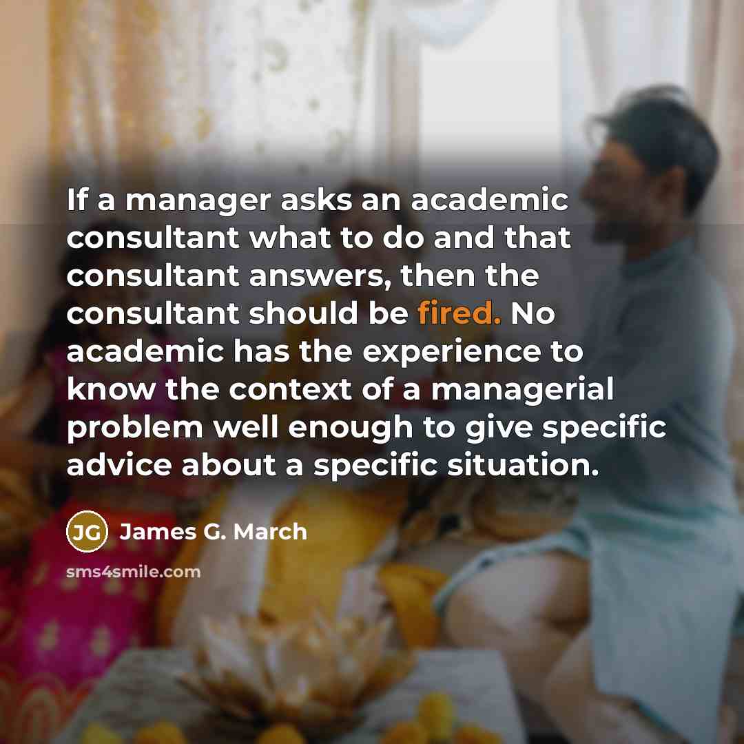 “If a manager asks an academic consultant what to do and that consultant answers, then the consultant should be fired. No academic has the experience to know the context of a managerial problem well enough to give specific advice about a specific situation.” quote by James G. March