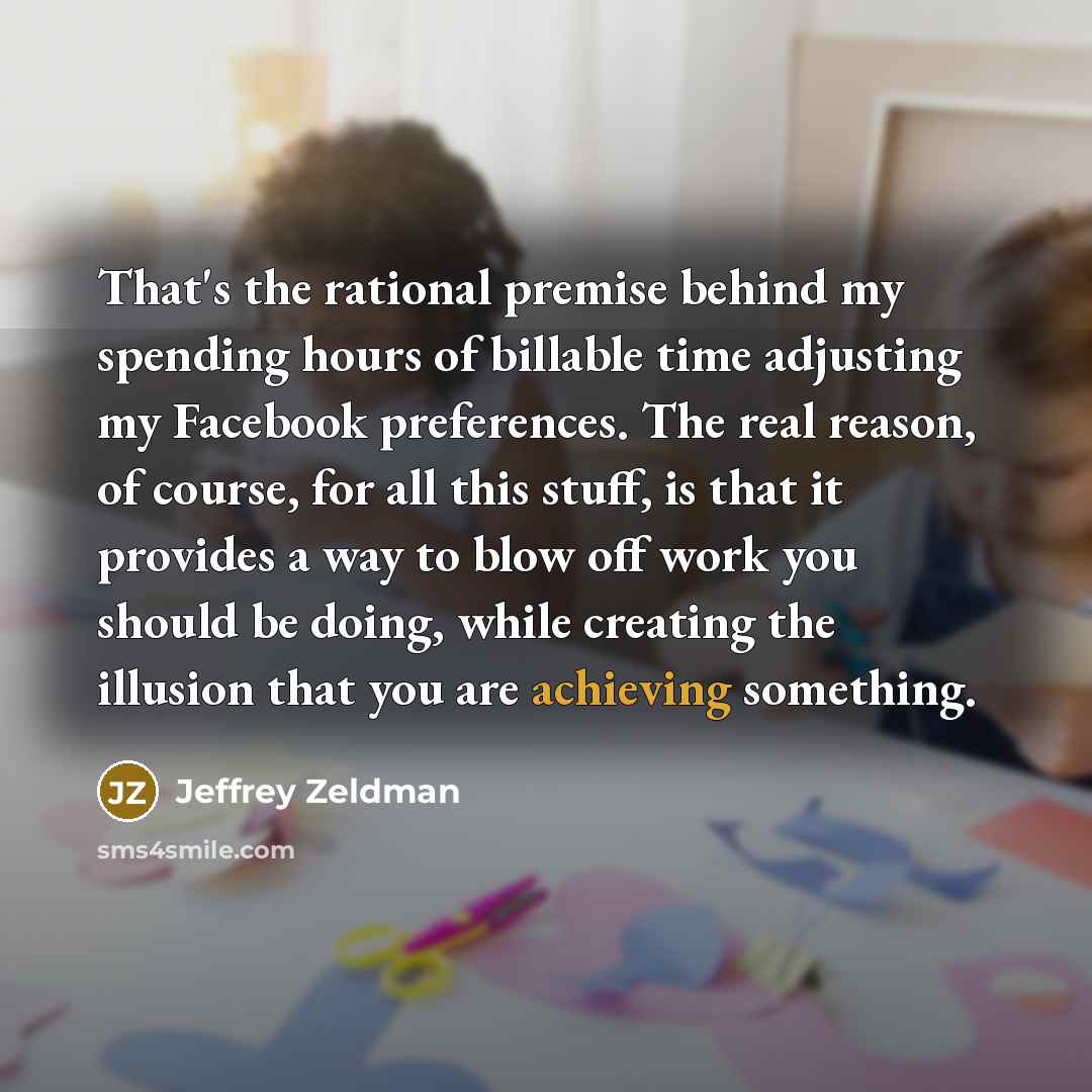 “That's the rational premise behind my spending hours of billable time adjusting my Facebook preferences. The real reason, of course, for all this stuff, is that it provides a way to blow off work you should be doing, while creating the illusion that you are achieving something.” quote by Jeffrey Zeldman