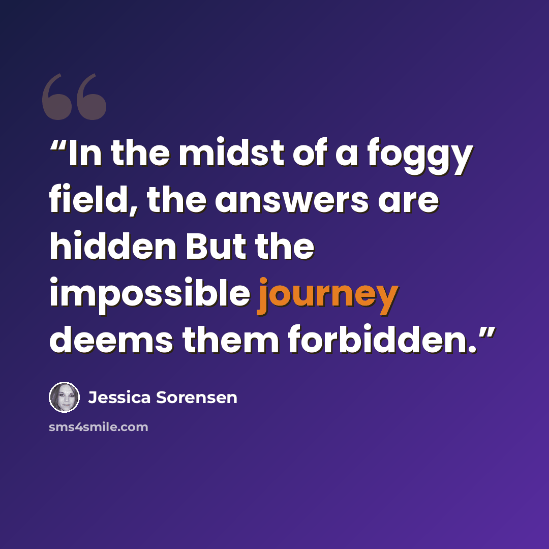 “In the midst of a foggy field, the answers are hidden But the impossible journey deems them forbidden.” quote by Jessica Sorensen