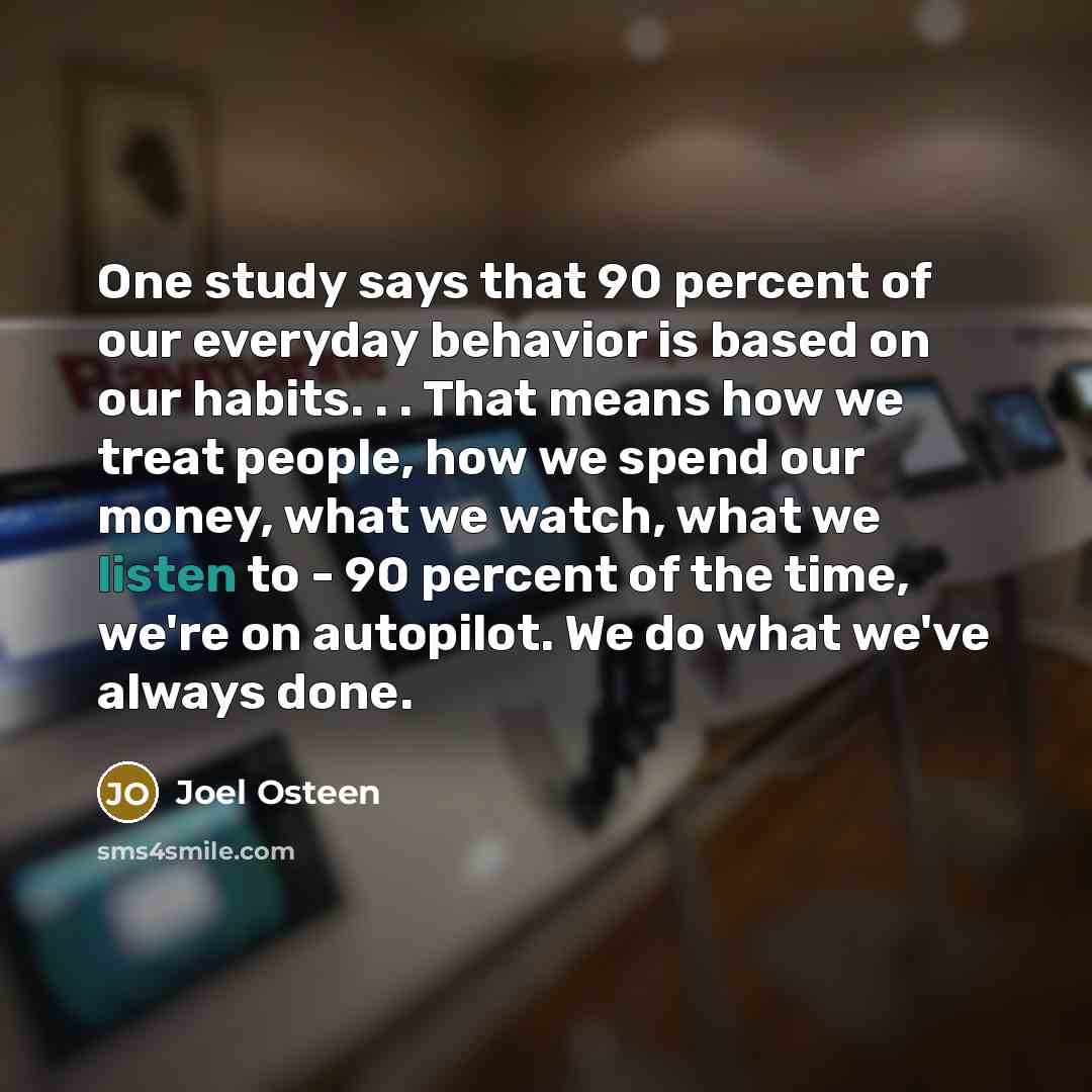 “One study says that 90 percent of our everyday behavior is based on our habits. . . That means how we treat people, how we spend our money, what we watch, what we listen to - 90 percent of the time, we're on autopilot. We do what we've always done.” quote by Joel Osteen
