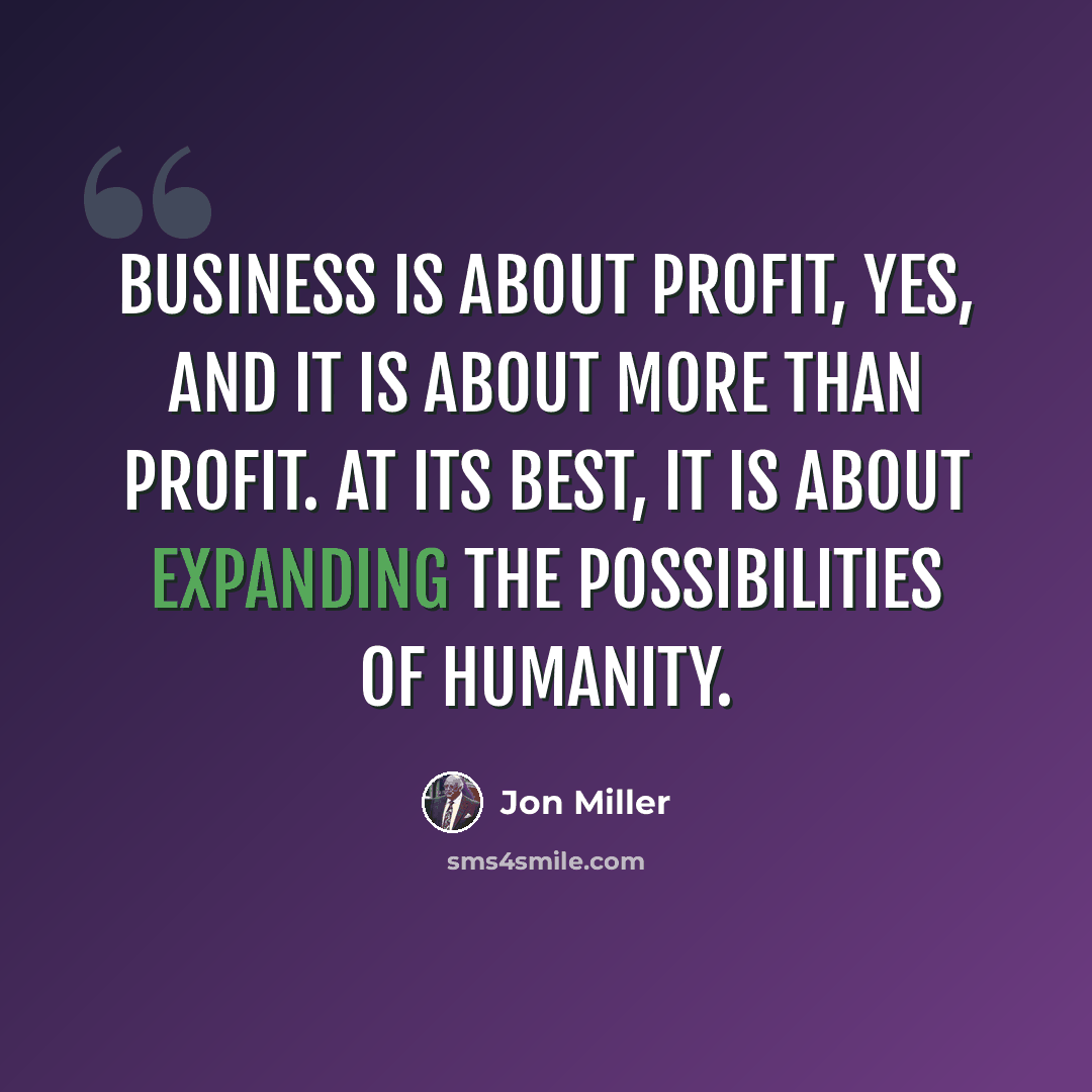 “Business is about profit, yes, and it is about more than profit. At its best, it is about expanding the possibilities of humanity.” quote by Jon Miller