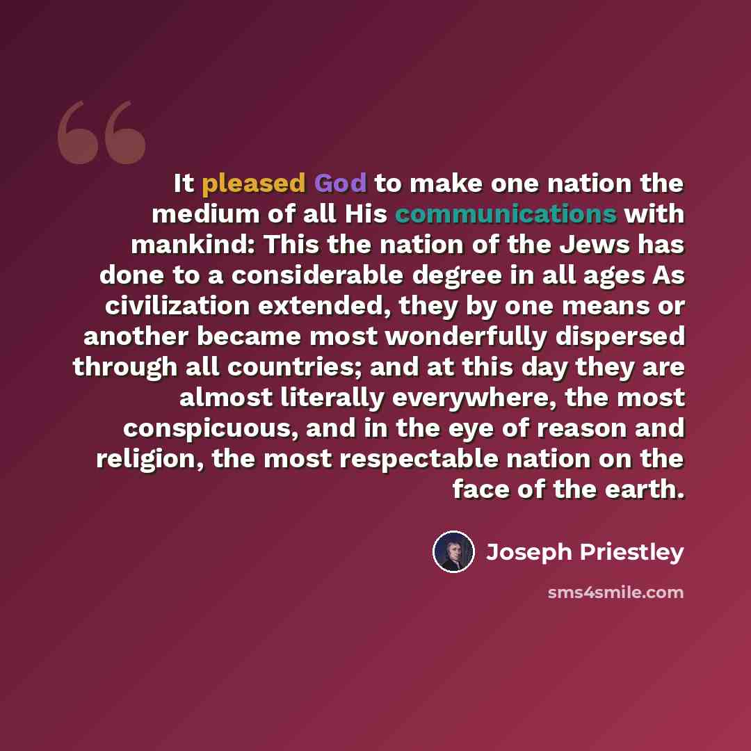 “It pleased God to make one nation the medium of all His communications with mankind: This the nation of the Jews has done to a considerable degree in all ages As civilization extended, they by one means or another became most wonderfully dispersed through all countries; and at this day they are…” quote by Joseph Priestley