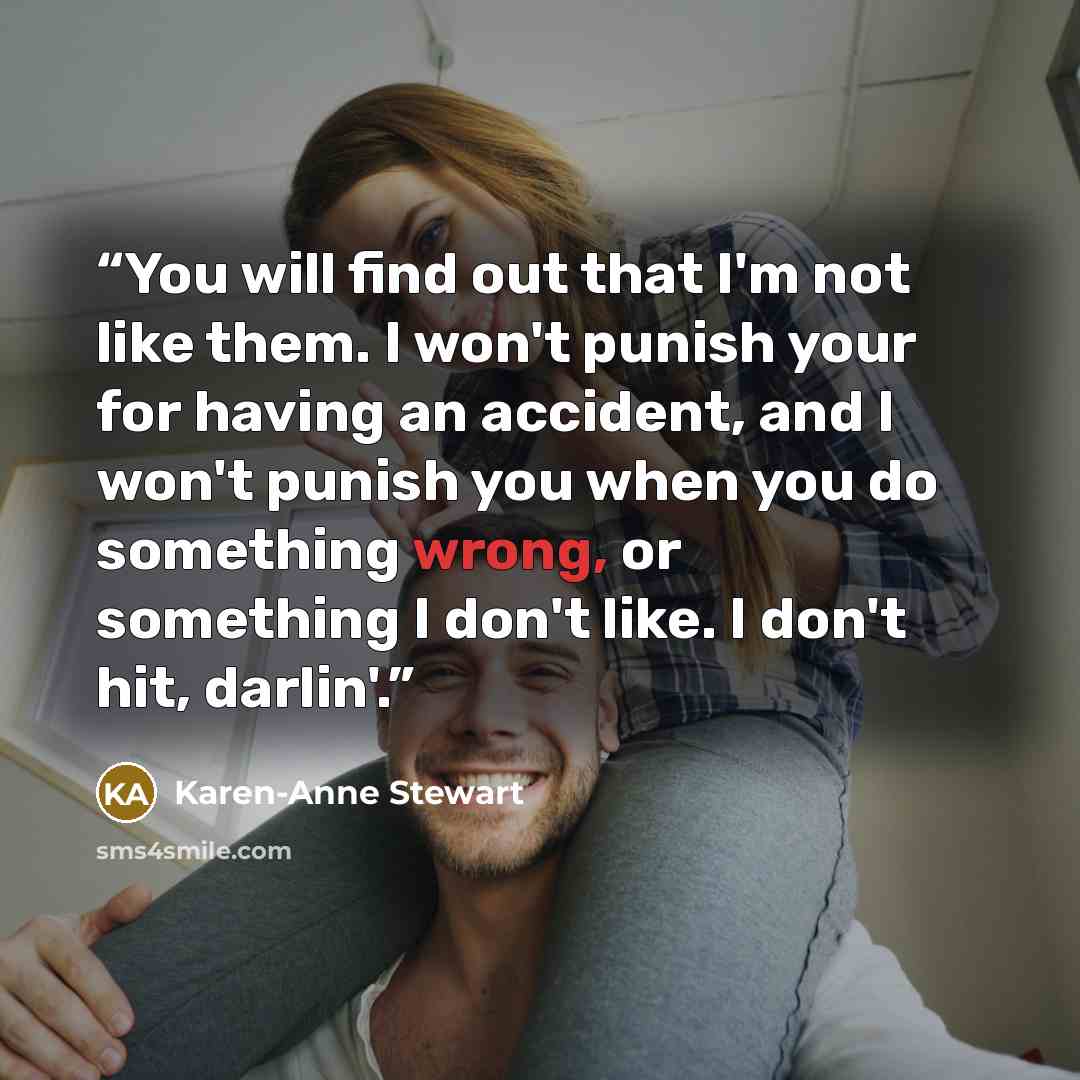 “You will find out that I'm not like them. I won't punish your for having an accident, and I won't punish you when you do something wrong, or something I don't like. I don't hit, darlin'.” quote by Karen-Anne Stewart