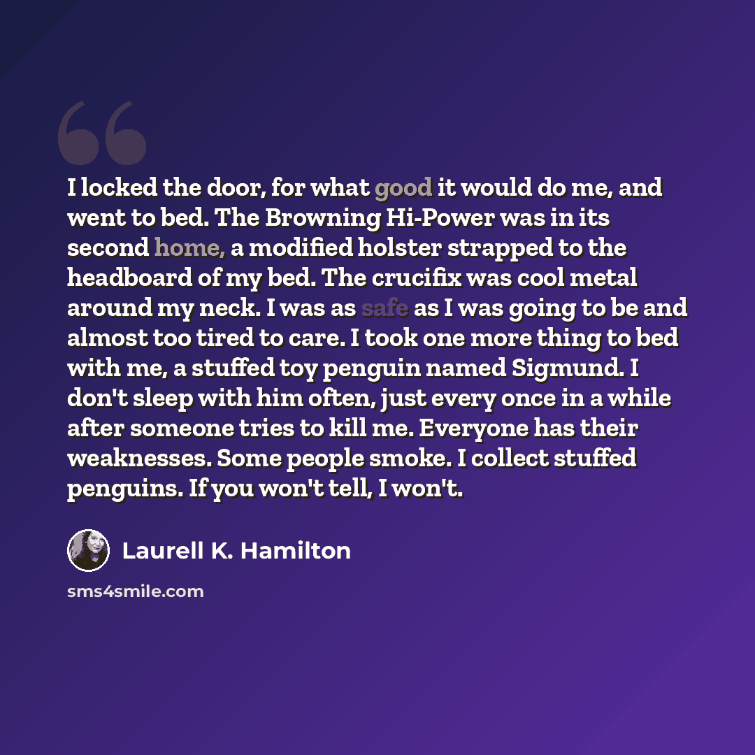 “I locked the door, for what good it would do me, and went to bed. The Browning Hi-Power was in its second home, a modified holster strapped to the headboard of my bed. The crucifix was cool metal around my neck. I was as safe as I was going to be and almost too tired to care. I took one more thing…” quote by Laurell K. Hamilton