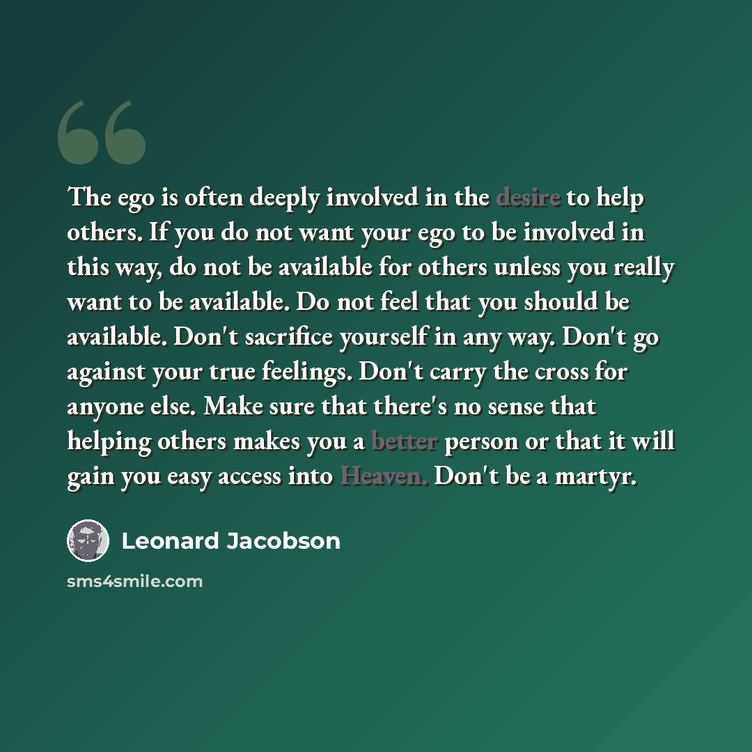 “The ego is often deeply involved in the desire to help others. If you do not want your ego to be involved in this way, do not be available for others unless you really want to be available. Do not feel that you should be available. Don't sacrifice yourself in any way. Don't go against your true…” quote by Leonard Jacobson