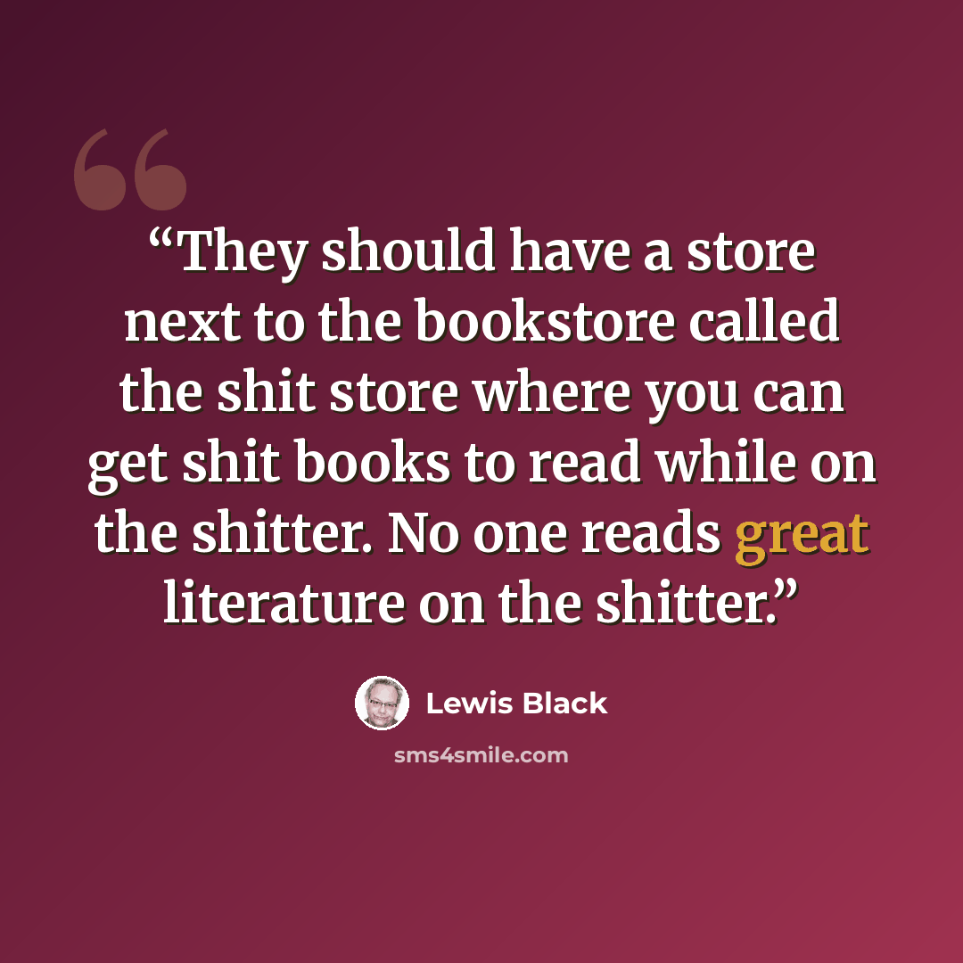 “They should have a store next to the bookstore called the shit store where you can get shit books to read while on the shitter. No one reads great literature on the shitter.” quote by Lewis Black