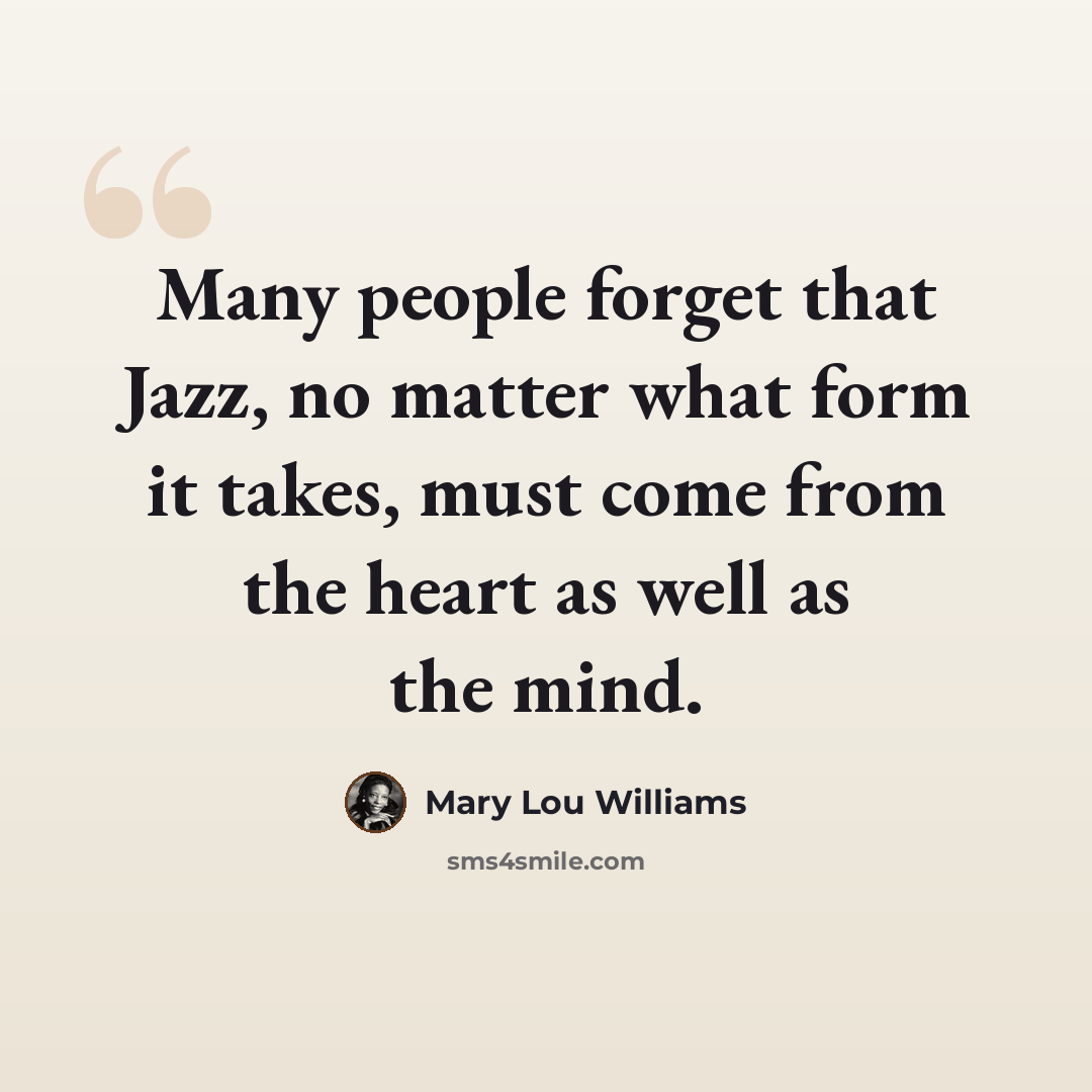 “Many people forget that Jazz, no matter what form it takes, must come from the heart as well as the mind.” quote by Mary Lou Williams