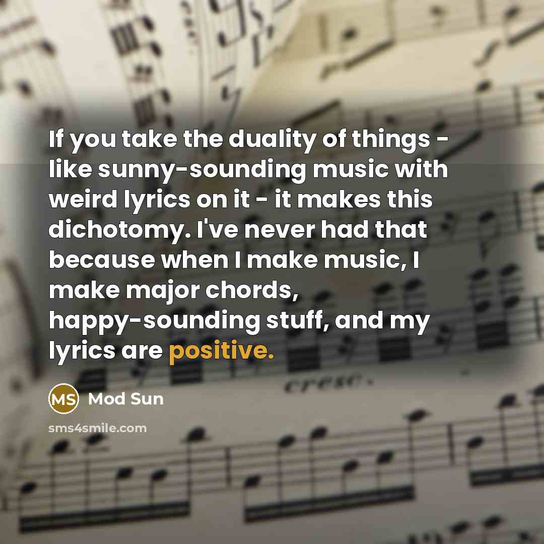“If you take the duality of things - like sunny-sounding music with weird lyrics on it - it makes this dichotomy. I've never had that because when I make music, I make major chords, happy-sounding stuff, and my lyrics are positive.” quote by Mod Sun