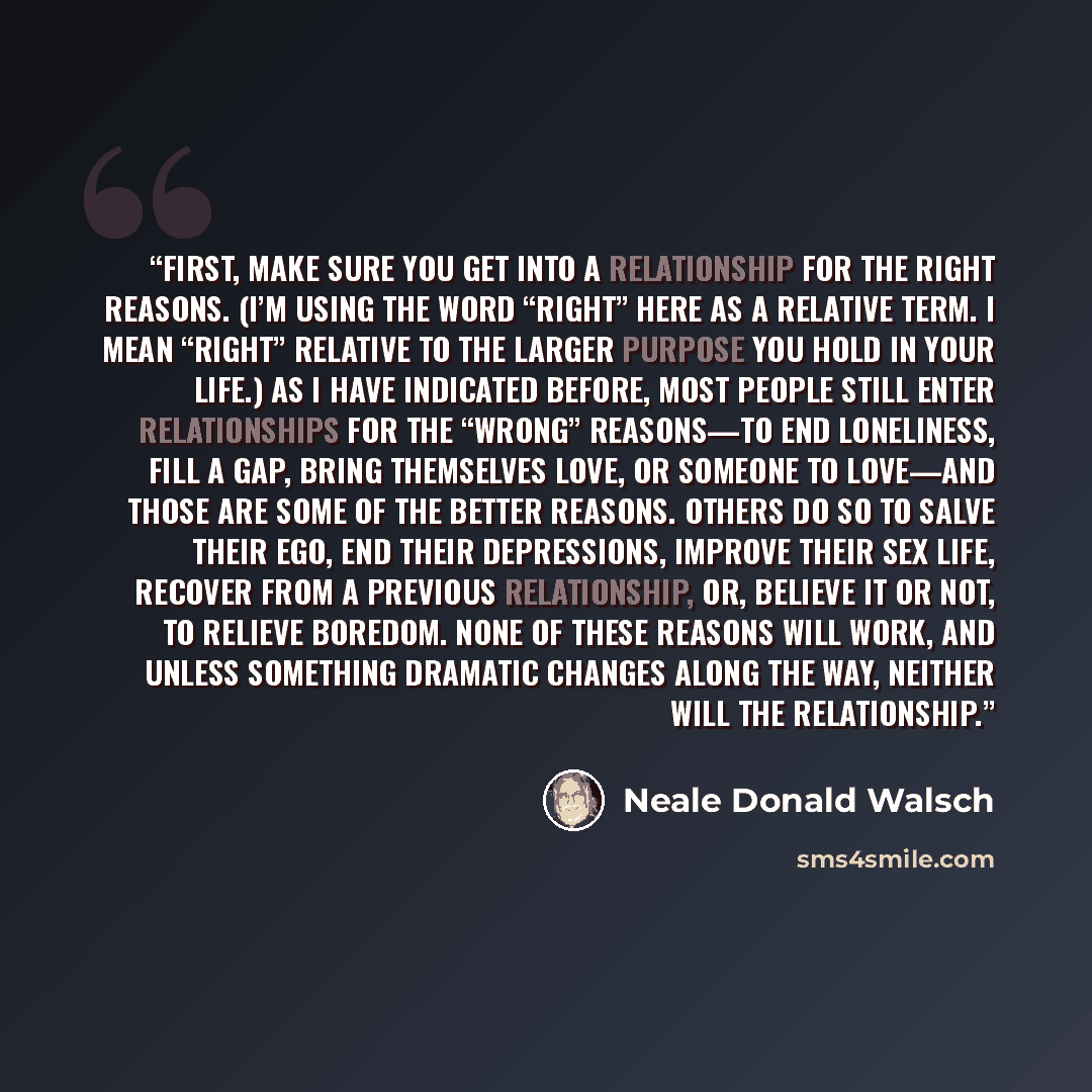 “First, make sure you get into a relationship for the right reasons. (I’m using the word “right” here as a relative term. I mean “right” relative to the larger purpose you hold in your life.) As I have indicated before, most people still enter relationships for the “wrong” reasons—to end…” quote by Neale Donald Walsch