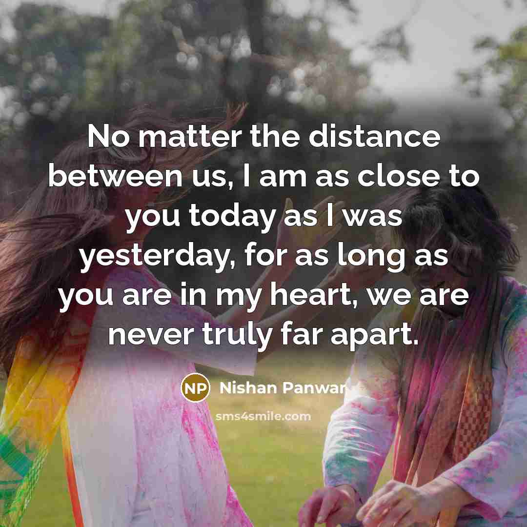 “No matter the distance between us, I am as close to you today as I was yesterday, for as long as you are in my heart, we are never truly far apart.” quote by Nishan Panwar