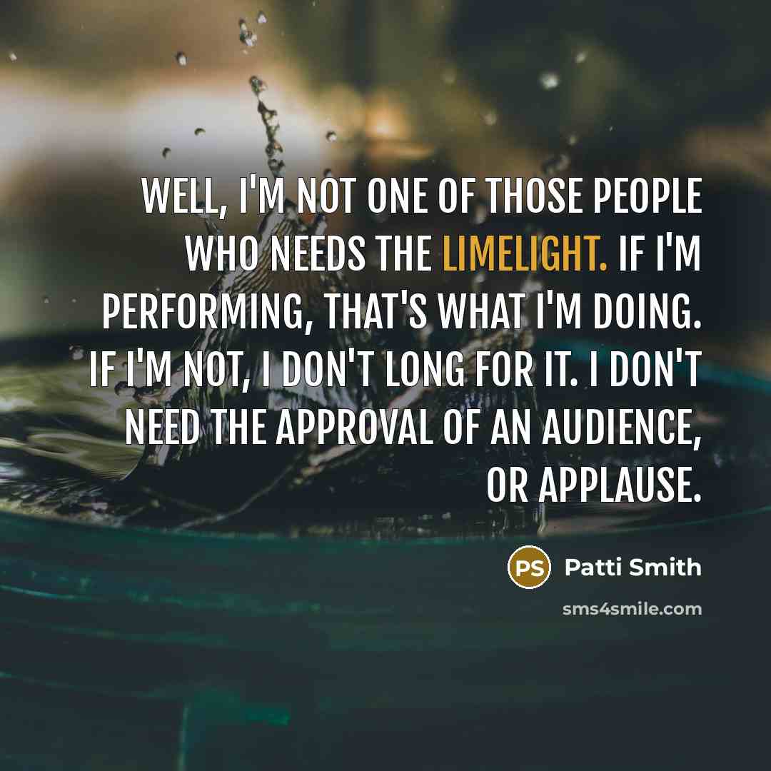 “Well, I'm not one of those people who needs the limelight. If I'm performing, that's what I'm doing. If I'm not, I don't long for it. I don't need the approval of an audience, or applause.” quote by Patti Smith