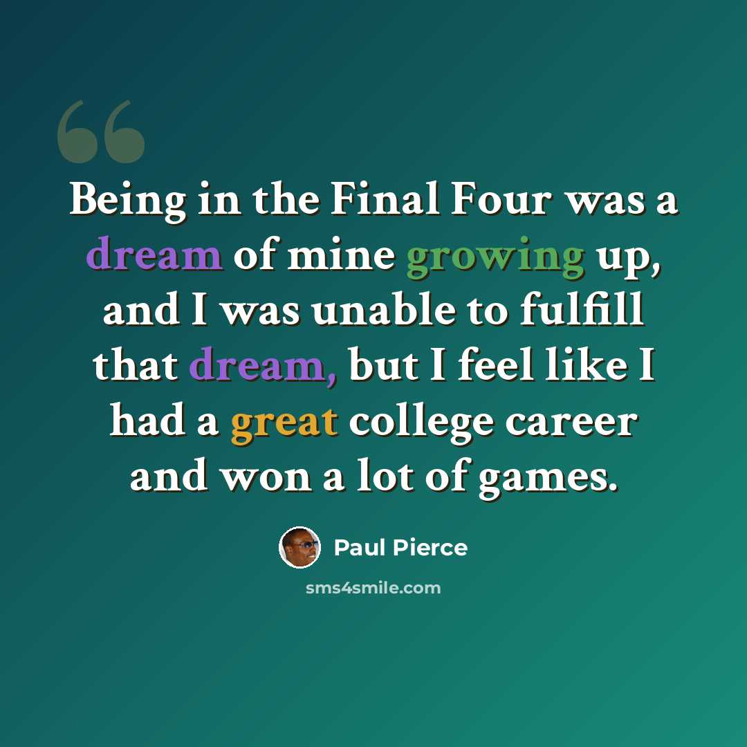 “Being in the Final Four was a dream of mine growing up, and I was unable to fulfill that dream, but I feel like I had a great college career and won a lot of games.” quote by Paul Pierce