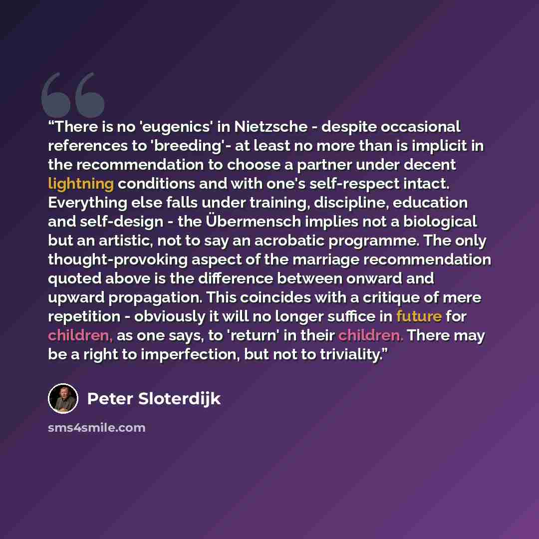 “There is no 'eugenics' in Nietzsche - despite occasional references to 'breeding'- at least no more than is implicit in the recommendation to choose a partner under decent lightning conditions and with one's self-respect intact. Everything else falls under training, discipline, education and…” quote by Peter Sloterdijk
