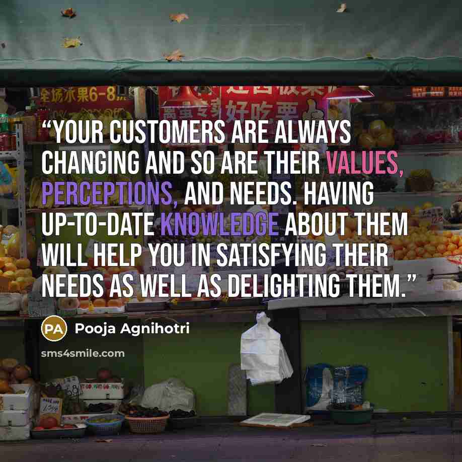“Your customers are always changing and so are their values, perceptions, and needs. Having up-to-date knowledge about them will help you in satisfying their needs as well as delighting them.” quote by Pooja Agnihotri