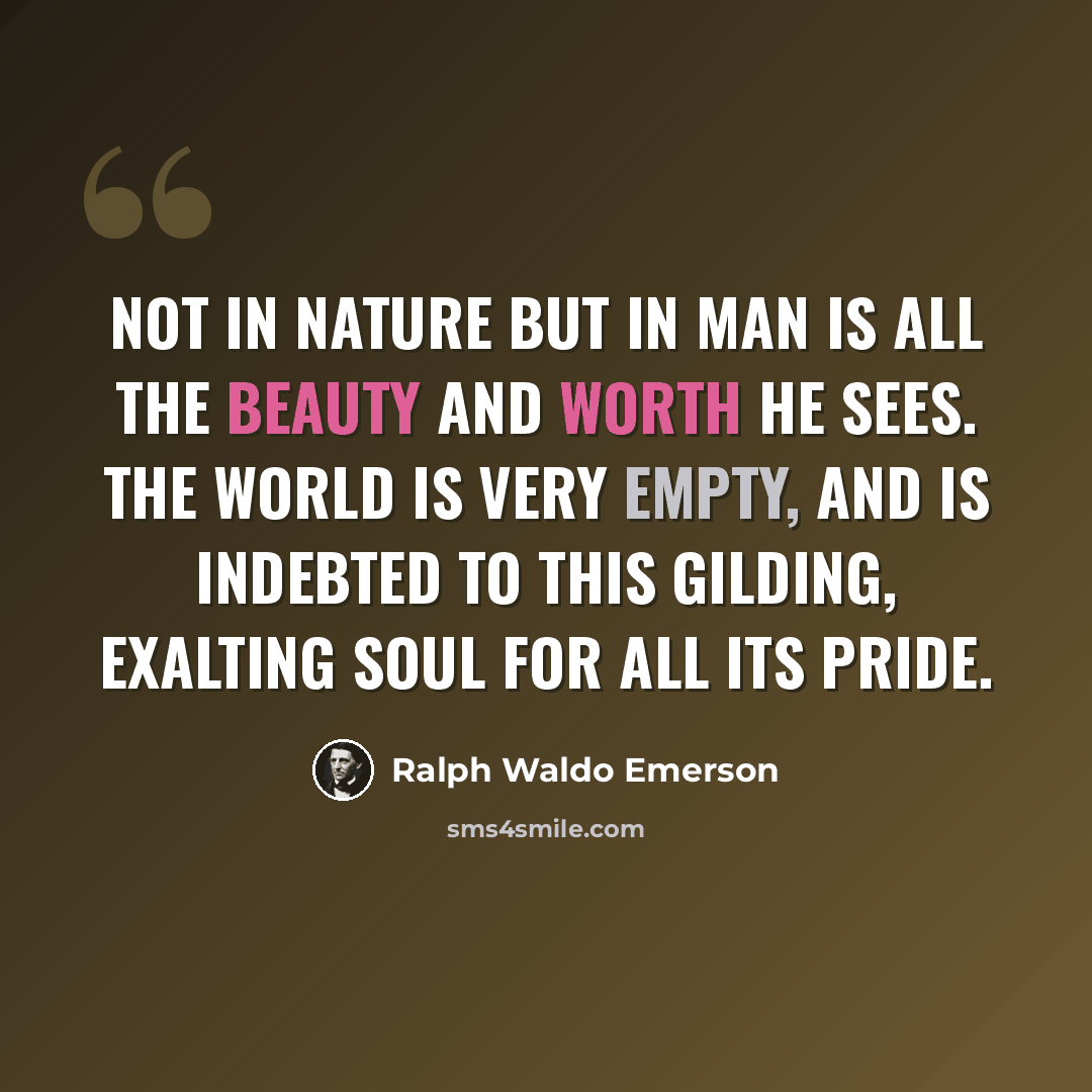 “Not in nature but in man is all the beauty and worth he sees. The world is very empty, and is indebted to this gilding, exalting soul for all its pride.” quote by Ralph Waldo Emerson