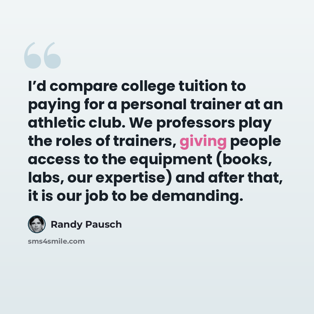 “I’d compare college tuition to paying for a personal trainer at an athletic club. We professors play the roles of trainers, giving people access to the equipment (books, labs, our expertise) and after that, it is our job to be demanding.” quote by Randy Pausch