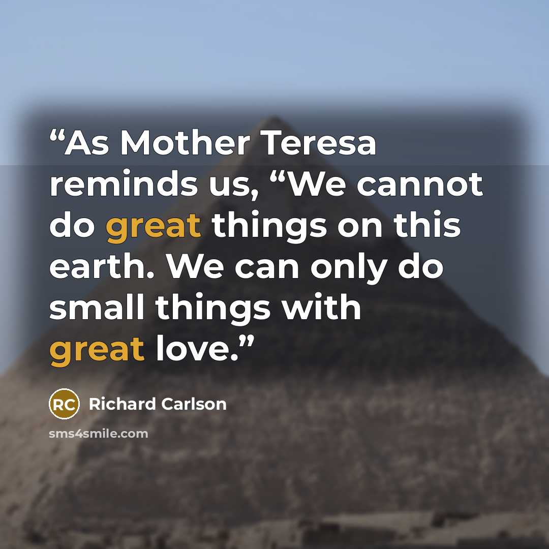 “As Mother Teresa reminds us, “We cannot do great things on this earth. We can only do small things with great love.” quote by Richard Carlson