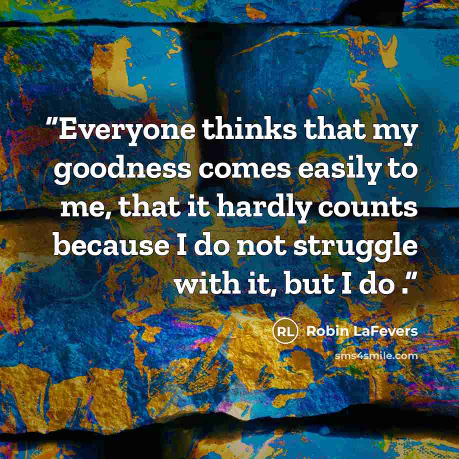 “Everyone thinks that my goodness comes easily to me, that it hardly counts because I do not struggle with it, but I do .” quote by Robin LaFevers