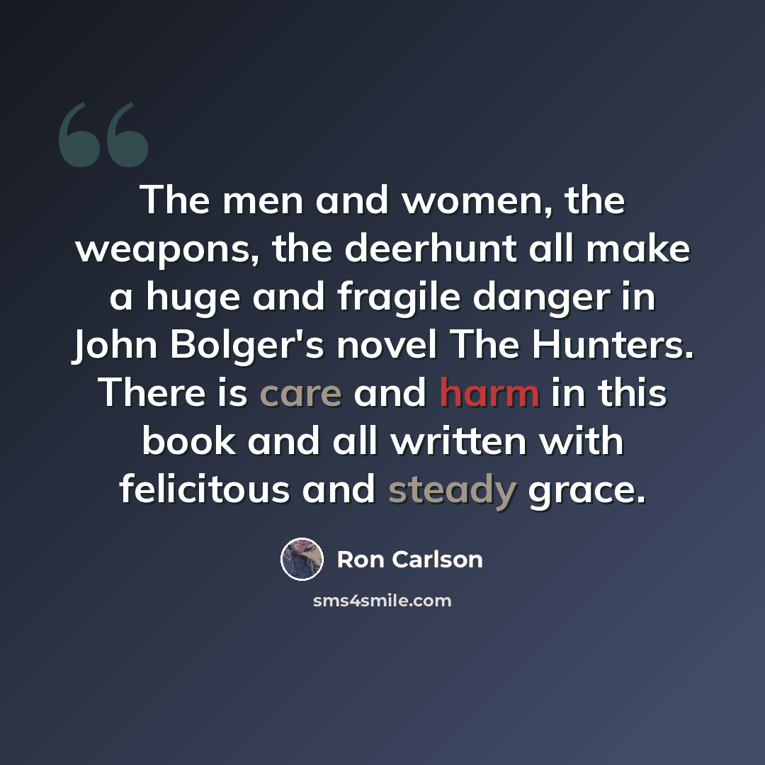 “The men and women, the weapons, the deerhunt all make a huge and fragile danger in John Bolger's novel The Hunters. There is care and harm in this book and all written with felicitous and steady grace.” quote by Ron Carlson