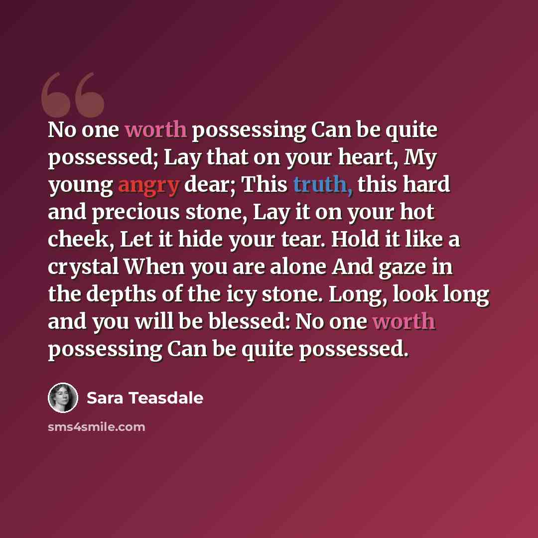 “No one worth possessing Can be quite possessed; Lay that on your heart, My young angry dear; This truth, this hard and precious stone, Lay it on your hot cheek, Let it hide your tear. Hold it like a crystal When you are alone And gaze in the depths of the icy stone. Long, look long and you will be…” quote by Sara Teasdale