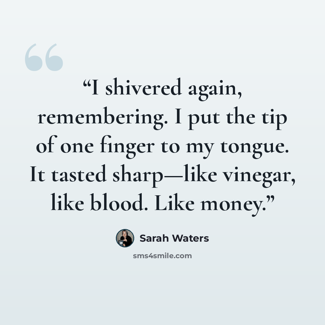 “I shivered again, remembering. I put the tip of one finger to my tongue. It tasted sharp—like vinegar, like blood. Like money.” quote by Sarah Waters