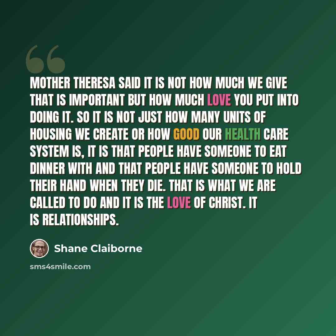 “Mother Theresa said it is not how much we give that is important but how much love you put into doing it. So it is not just how many units of housing we create or how good our health care system is, it is that people have someone to eat dinner with and that people have someone to hold their hand…” quote by Shane Claiborne