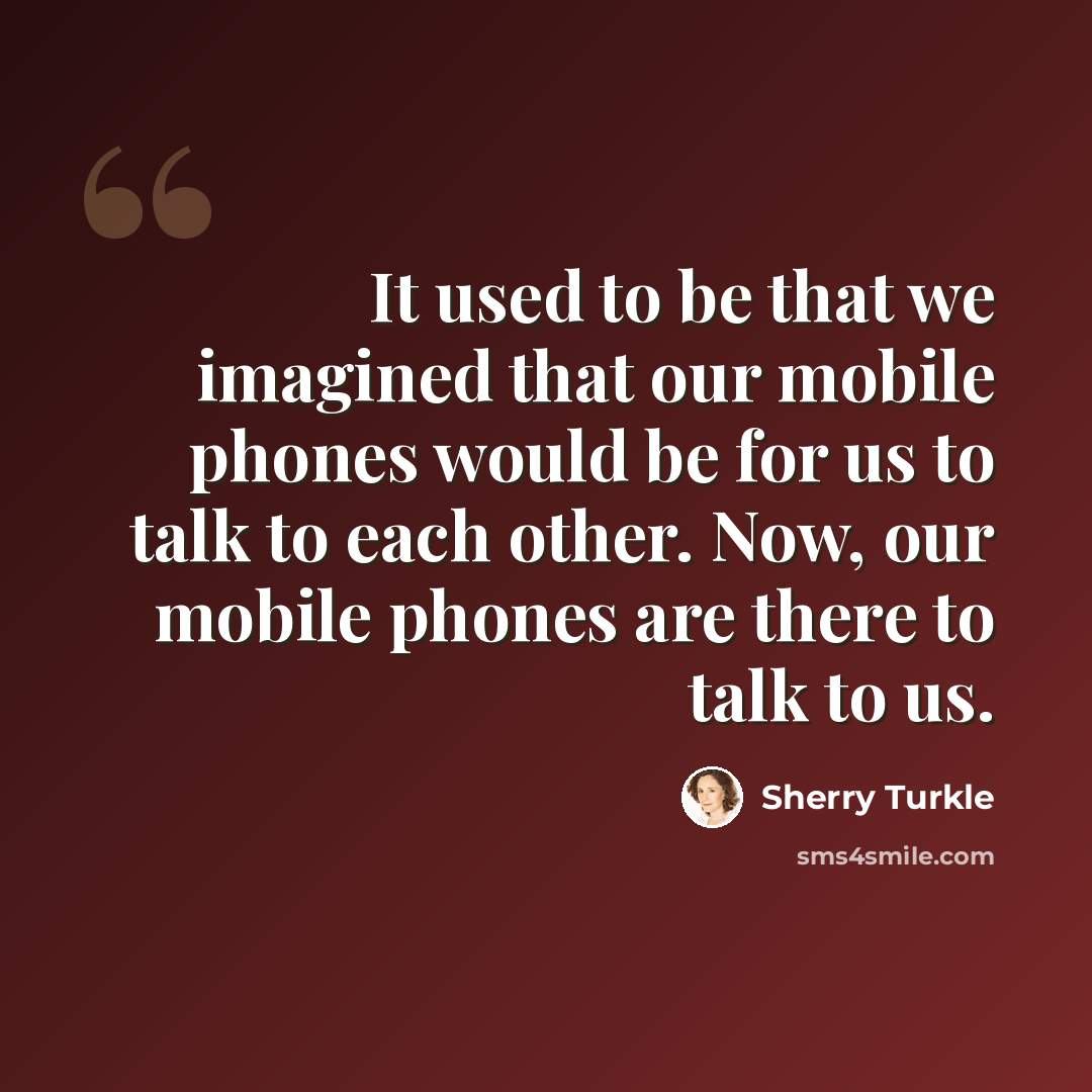 “It used to be that we imagined that our mobile phones would be for us to talk to each other. Now, our mobile phones are there to talk to us.” quote by Sherry Turkle