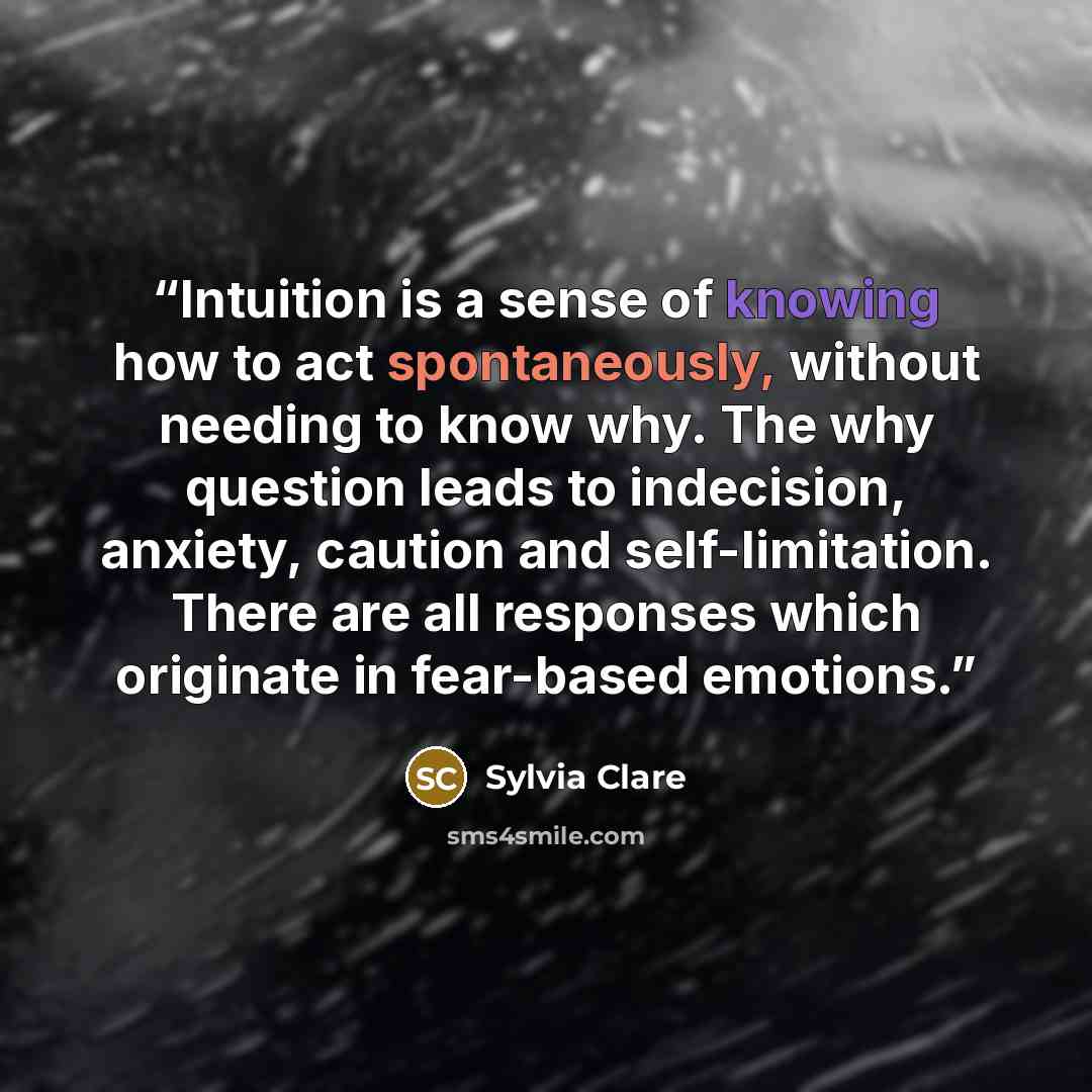 “Intuition is a sense of knowing how to act spontaneously, without needing to know why. The why question leads to indecision, anxiety, caution and self-limitation. There are all responses which originate in fear-based emotions.” quote by Sylvia Clare