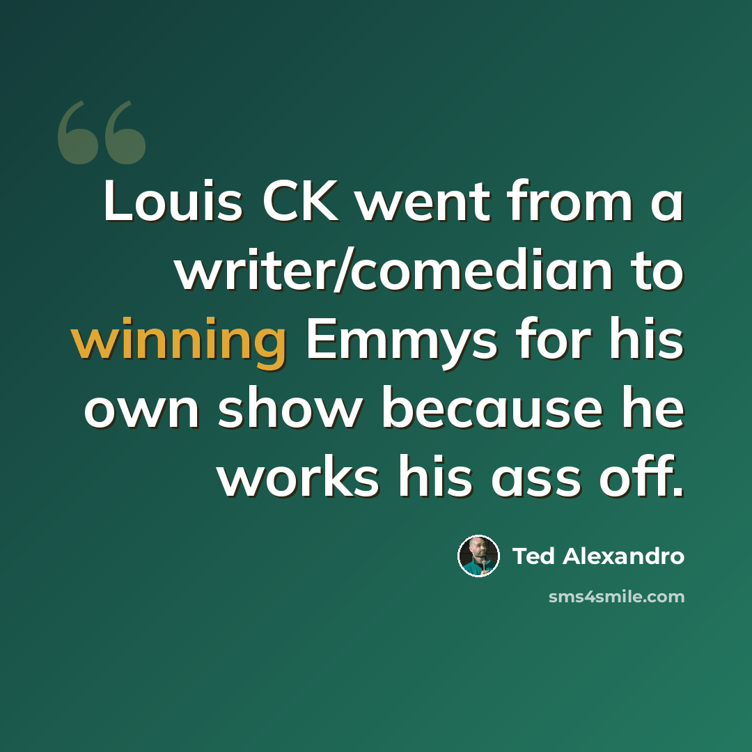“Louis CK went from a writer/comedian to winning Emmys for his own show because he works his ass off.” quote by Ted Alexandro