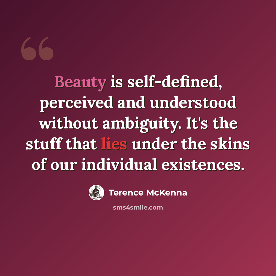 “Beauty is self-defined, perceived and understood without ambiguity. It's the stuff that lies under the skins of our individual existences.” quote by Terence McKenna