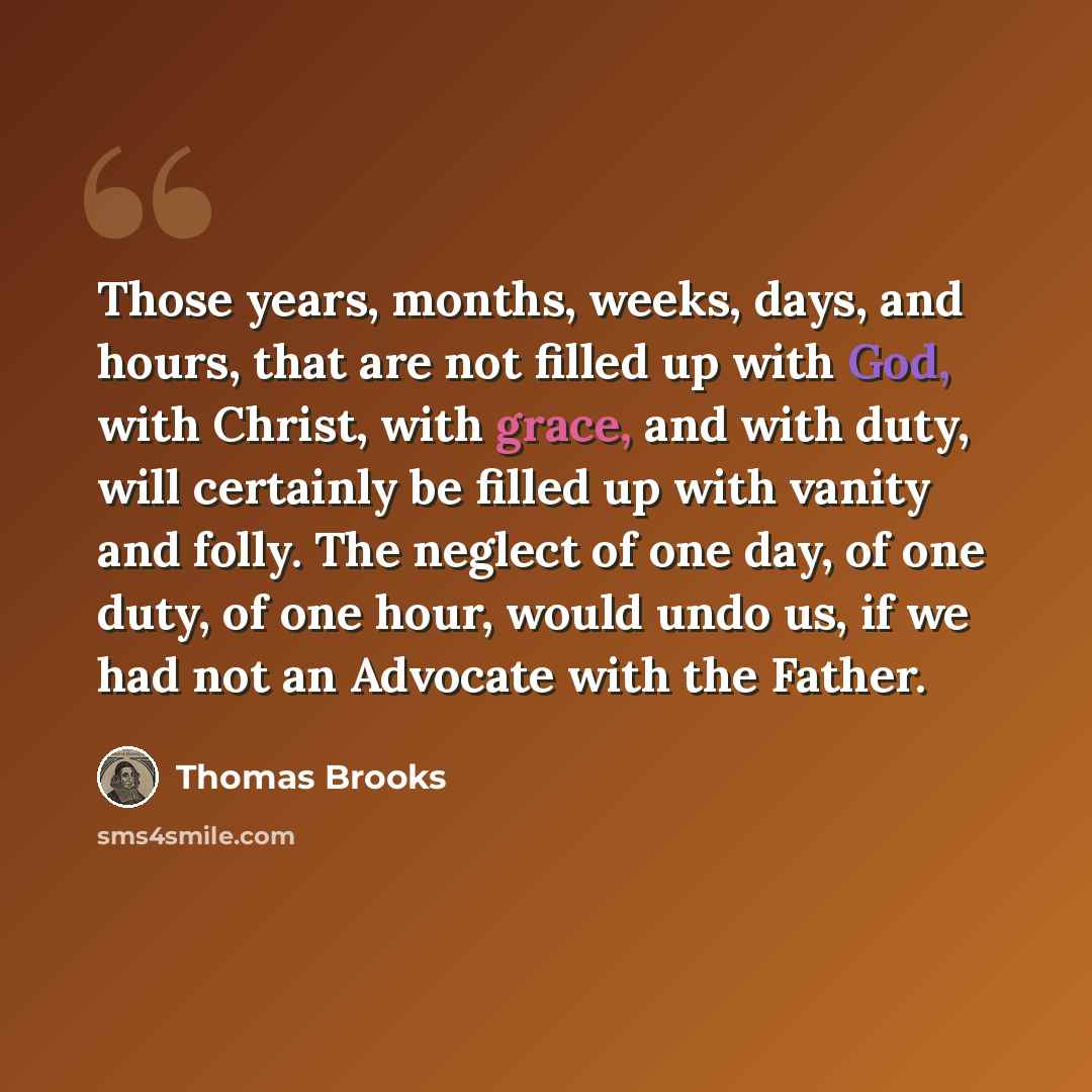 “Those years, months, weeks, days, and hours, that are not filled up with God, with Christ, with grace, and with duty, will certainly be filled up with vanity and folly. The neglect of one day, of one duty, of one hour, would undo us, if we had not an Advocate with the Father.” quote by Thomas Brooks
