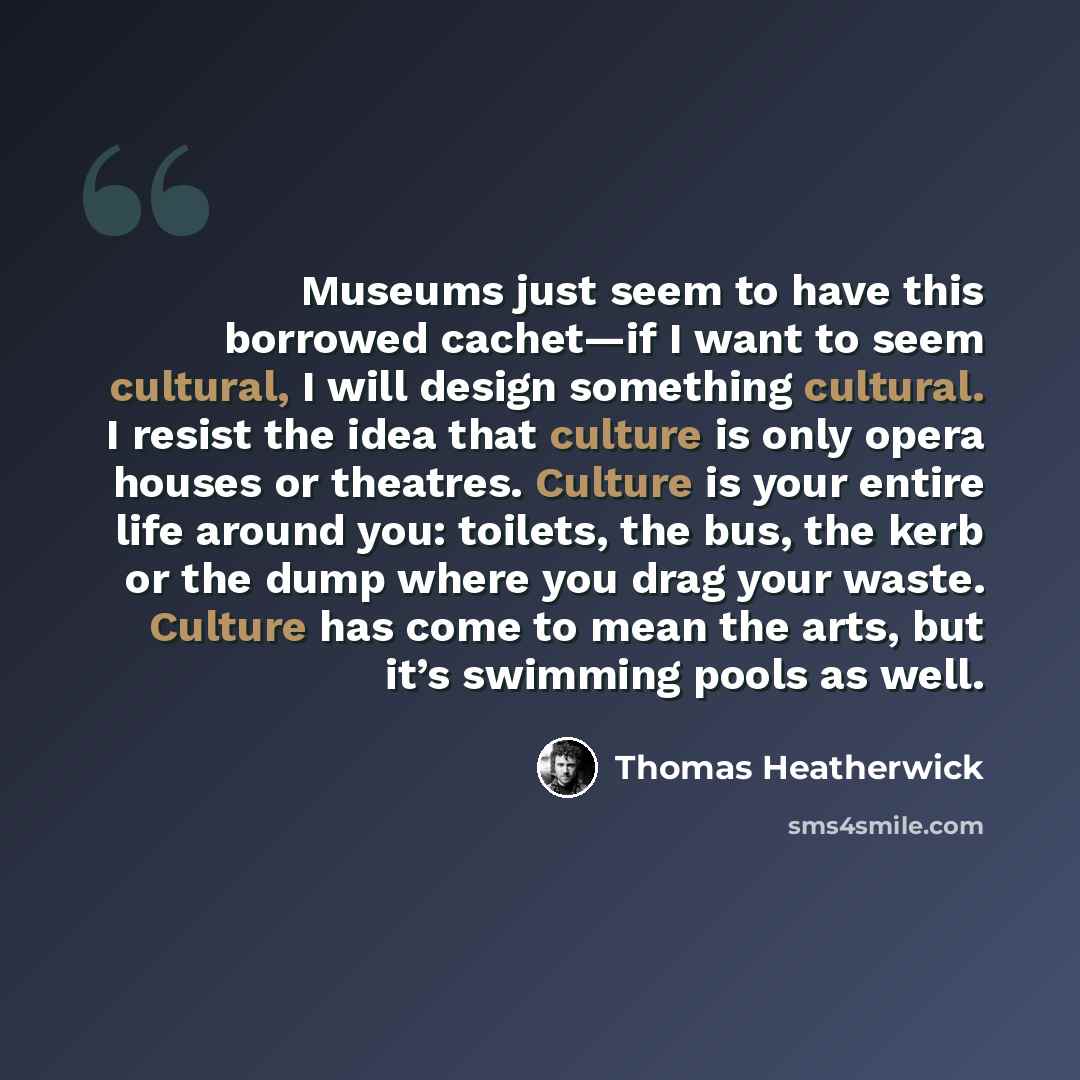 “Museums just seem to have this borrowed cachet—if I want to seem cultural, I will design something cultural. I resist the idea that culture is only opera houses or theatres. Culture is your entire life around you: toilets, the bus, the kerb or the dump where you drag your waste. Culture has come…” quote by Thomas Heatherwick