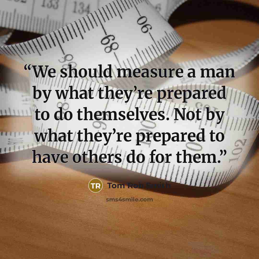“We should measure a man by what they’re prepared to do themselves. Not by what they’re prepared to have others do for them.” quote by Tom Rob Smith