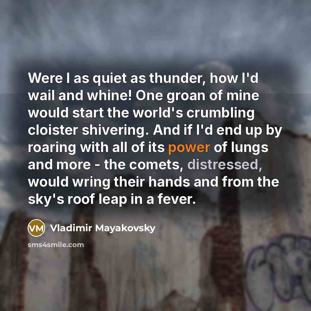 “Were I as quiet as thunder, how I'd wail and whine! One groan of mine would start the world's crumbling cloister shivering. And if I'd end up by roaring with all of its power of lungs and more - the comets, distressed, would wring their hands and from the sky's roof leap in a fever.” quote by Vladimir Mayakovsky