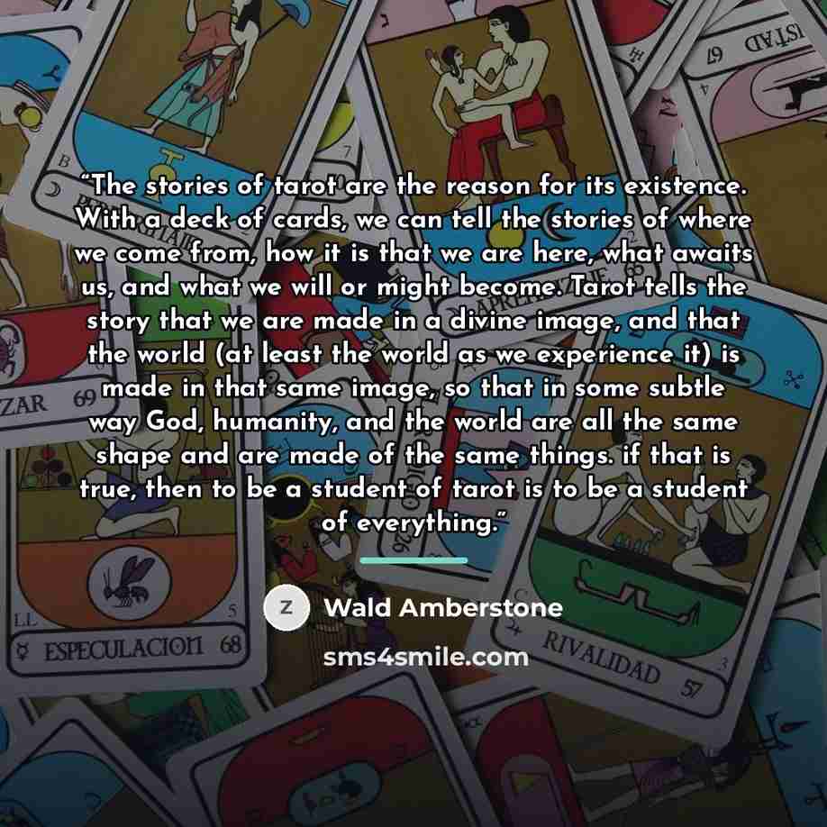 “The stories of tarot are the reason for its existence. With a deck of cards, we can tell the stories of where we come from, how it is that we are here, what awaits us, and what we will or might become. Tarot tells the story that we are made in a divine image, and that the world (at least the world…” quote by Wald Amberstone