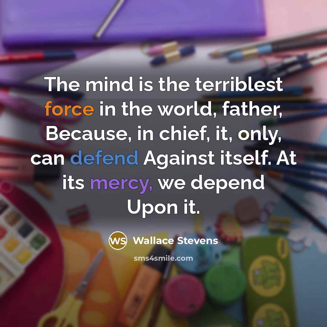 “The mind is the terriblest force in the world, father, Because, in chief, it, only, can defend Against itself. At its mercy, we depend Upon it.” quote by Wallace Stevens