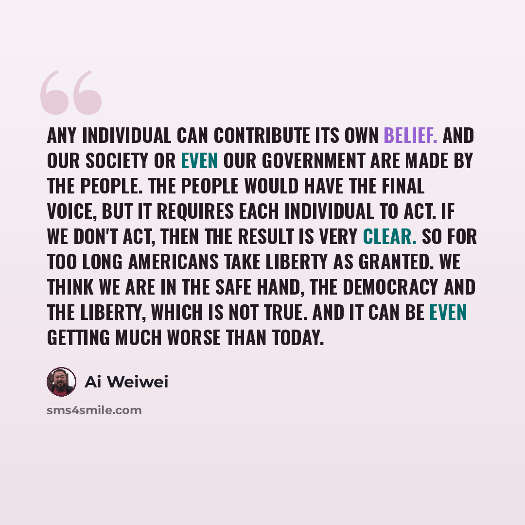 “Any individual can contribute its own belief. And our society or even our government are made by the people. The people would have the final voice, but it requires each individual to act. If we don't act, then the result is very clear. So for too long Americans take liberty as granted. We think we…” quote by Ai Weiwei