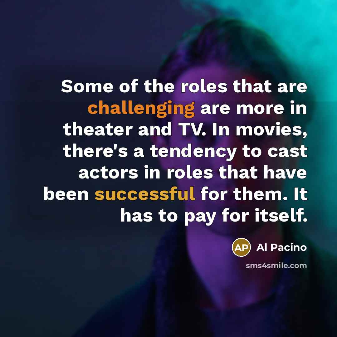 “Some of the roles that are challenging are more in theater and TV. In movies, there's a tendency to cast actors in roles that have been successful for them. It has to pay for itself.” quote by Al Pacino