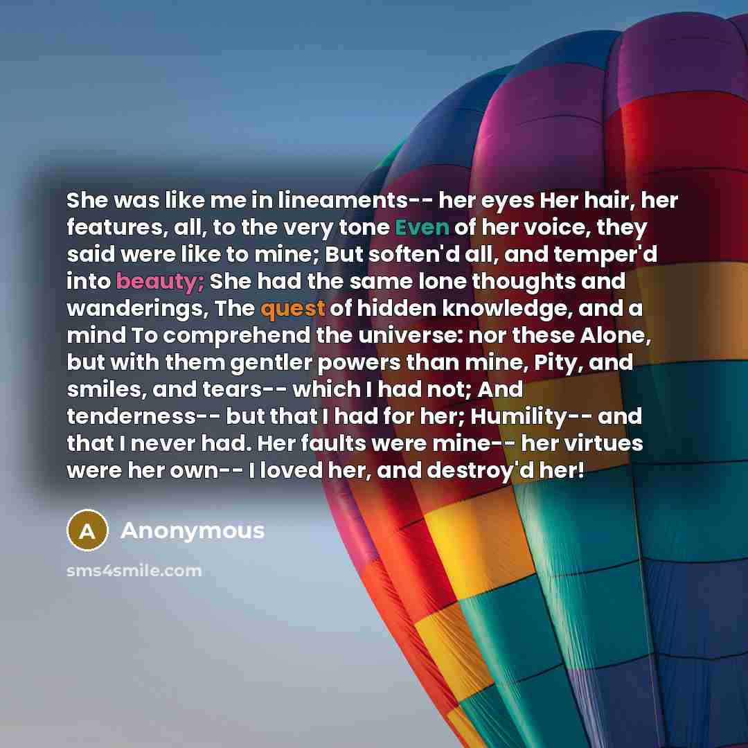 “She was like me in lineaments-- her eyes Her hair, her features, all, to the very tone Even of her voice, they said were like to mine; But soften'd all, and temper'd into beauty; She had the same lone thoughts and wanderings, The quest of hidden knowledge, and a mind To comprehend the universe…” quote by Anonymous