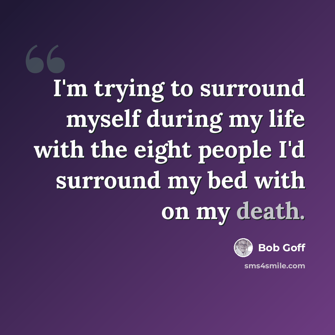 “I'm trying to surround myself during my life with the eight people I'd surround my bed with on my death.” quote by Bob Goff