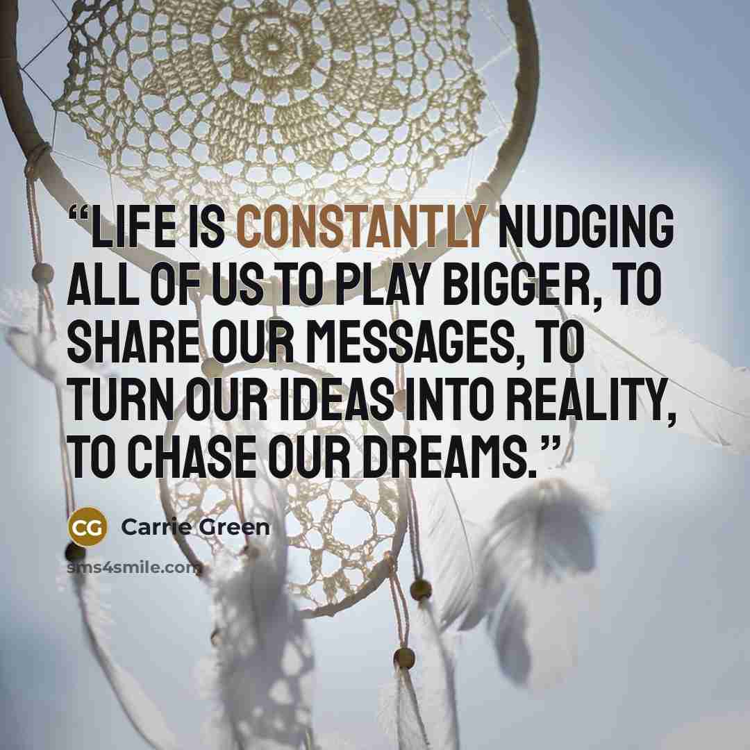 “Life is constantly nudging all of us to play bigger, to share our messages, to turn our ideas into reality, to chase our dreams.” quote by Carrie Green