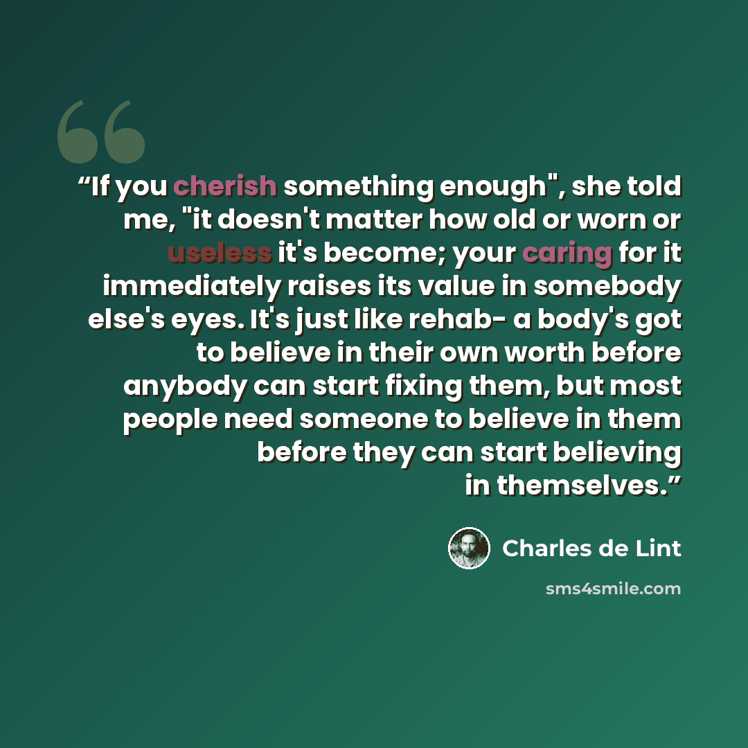 “If you cherish something enough", she told me, "it doesn't matter how old or worn or useless it's become; your caring for it immediately raises its value in somebody else's eyes. It's just like rehab- a body's got to believe in their own worth before anybody can start fixing them, but most people…” quote by Charles de Lint