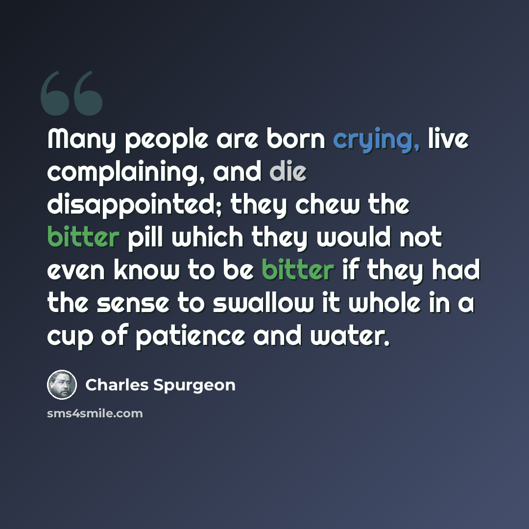 “Many people are born crying, live complaining, and die disappointed; they chew the bitter pill which they would not even know to be bitter if they had the sense to swallow it whole in a cup of patience and water.” quote by Charles Spurgeon