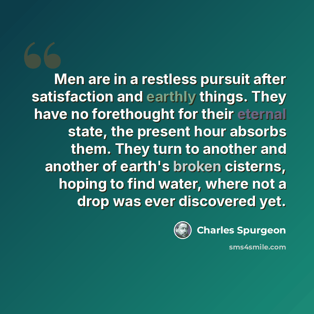 “Men are in a restless pursuit after satisfaction and earthly things. They have no forethought for their eternal state, the present hour absorbs them. They turn to another and another of earth's broken cisterns, hoping to find water, where not a drop was ever discovered yet.” quote by Charles Spurgeon