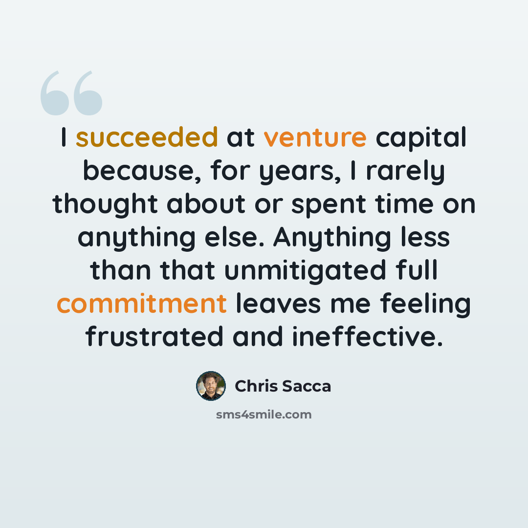 “I succeeded at venture capital because, for years, I rarely thought about or spent time on anything else. Anything less than that unmitigated full commitment leaves me feeling frustrated and ineffective.” quote by Chris Sacca