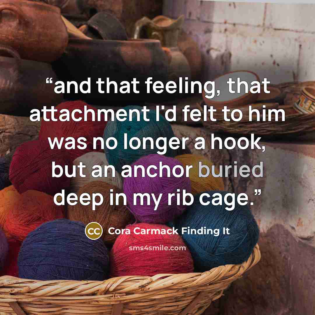 “and that feeling, that attachment I'd felt to him was no longer a hook, but an anchor buried deep in my rib cage.” quote by Cora Carmack Finding It