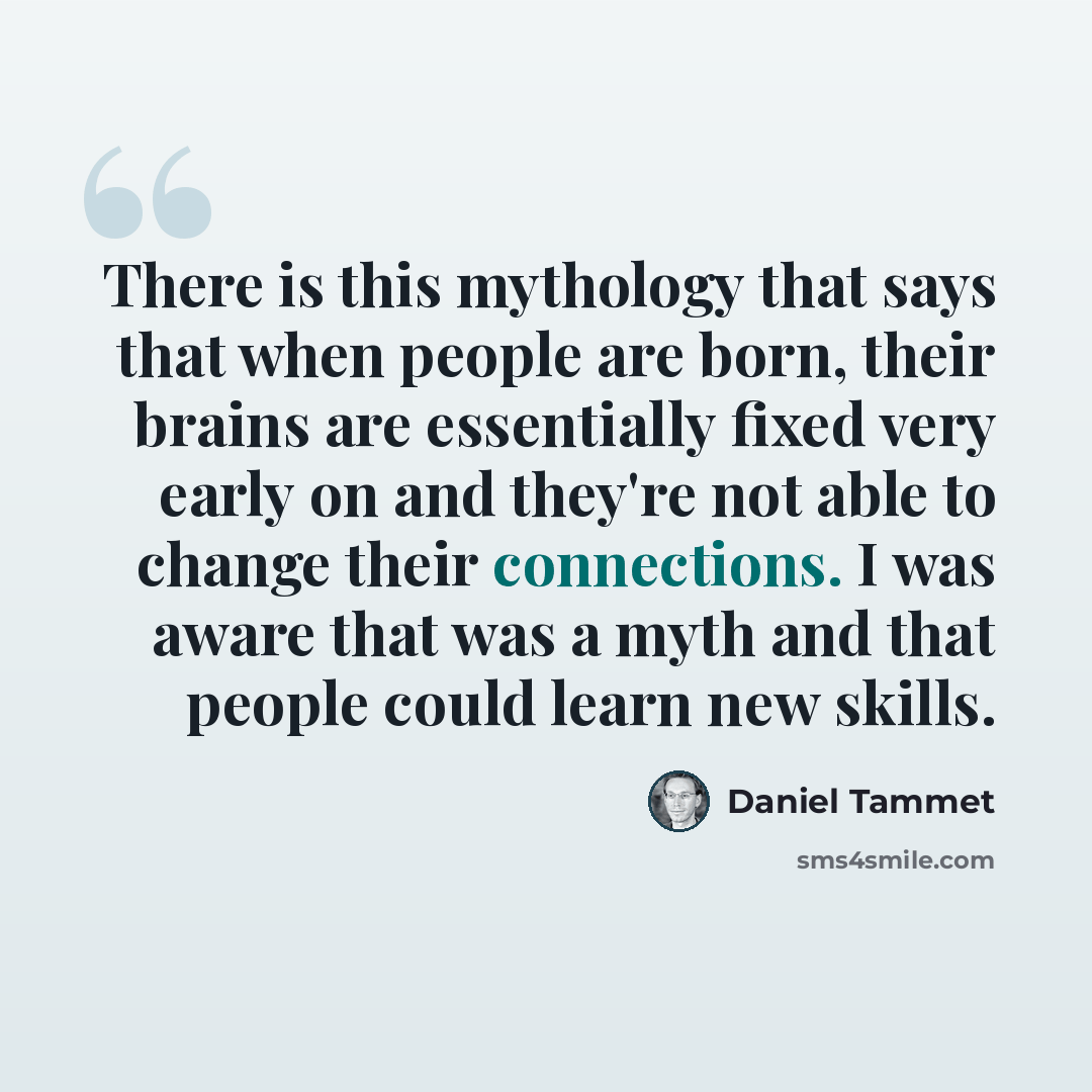“There is this mythology that says that when people are born, their brains are essentially fixed very early on and they're not able to change their connections. I was aware that was a myth and that people could learn new skills.” quote by Daniel Tammet
