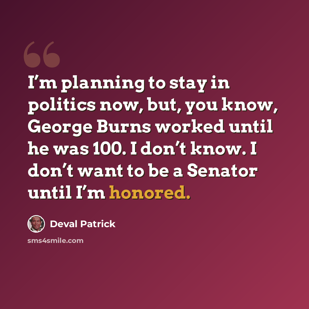 “I’m planning to stay in politics now, but, you know, George Burns worked until he was 100. I don’t know. I don’t want to be a Senator until I’m honored.” quote by Deval Patrick