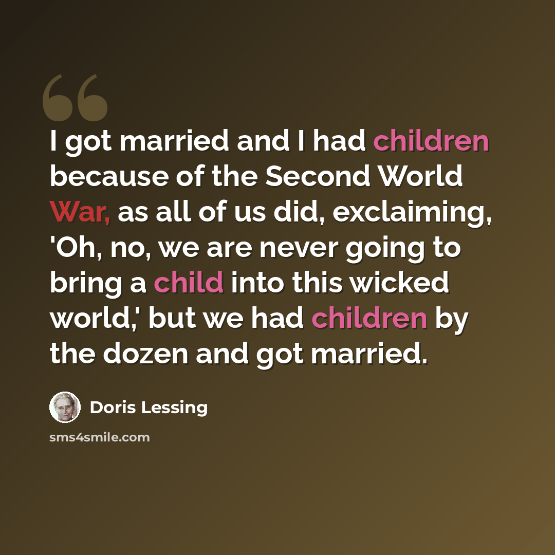 “I got married and I had children because of the Second World War, as all of us did, exclaiming, 'Oh, no, we are never going to bring a child into this wicked world,' but we had children by the dozen and got married.” quote by Doris Lessing