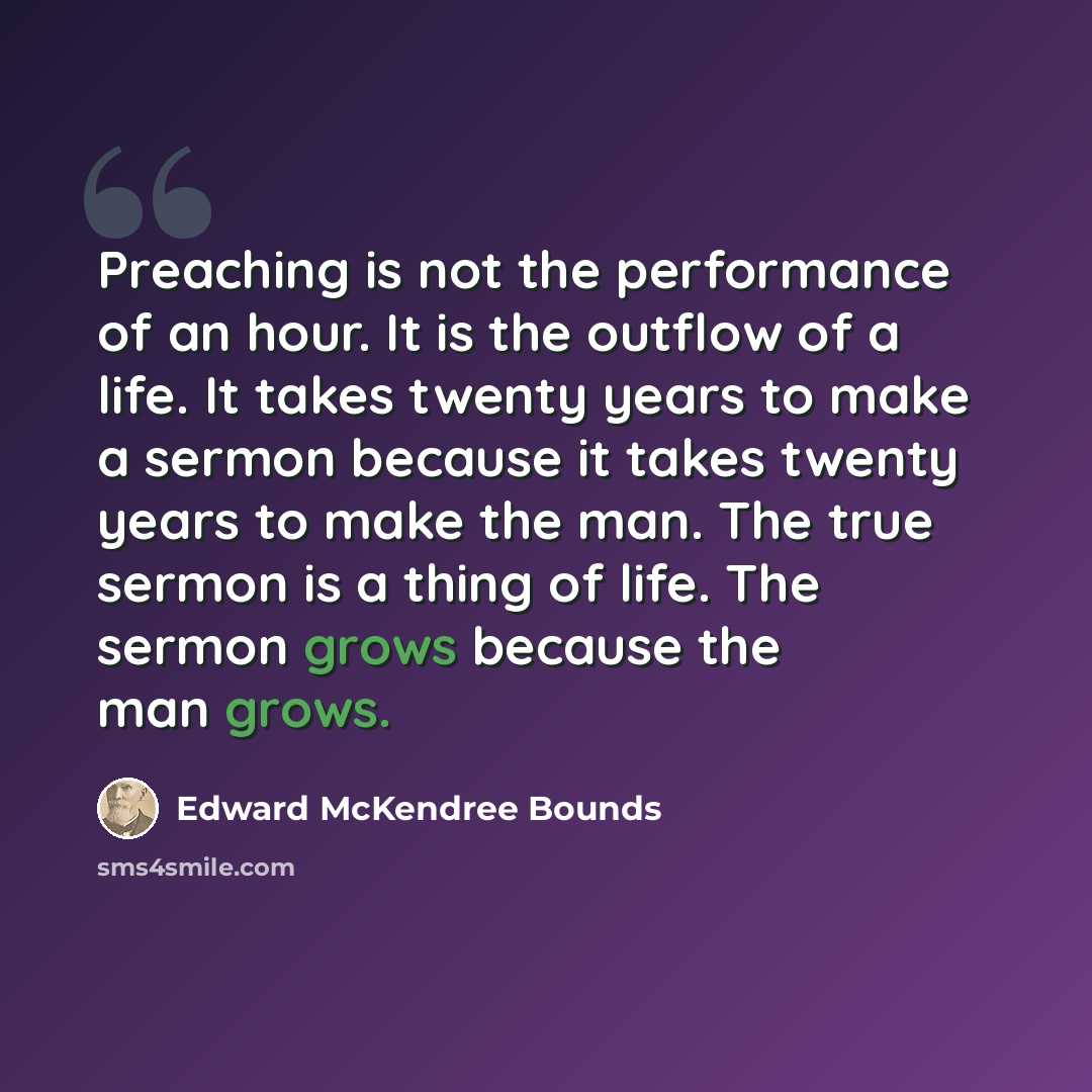 “Preaching is not the performance of an hour. It is the outflow of a life. It takes twenty years to make a sermon because it takes twenty years to make the man. The true sermon is a thing of life. The sermon grows because the man grows.” quote by Edward McKendree Bounds